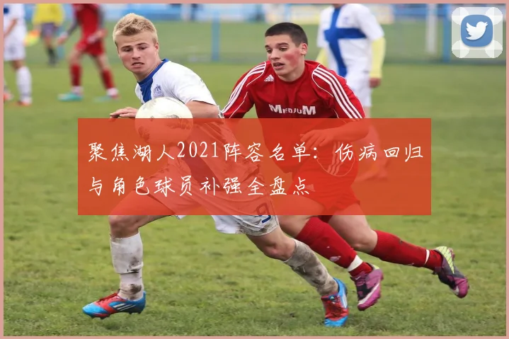 聚焦湖人2021阵容名单：伤病回归与角色球员补强全盘点