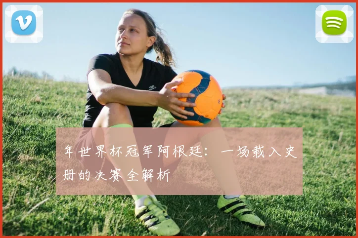 年世界杯冠军阿根廷:一场载入史册的决赛全解析