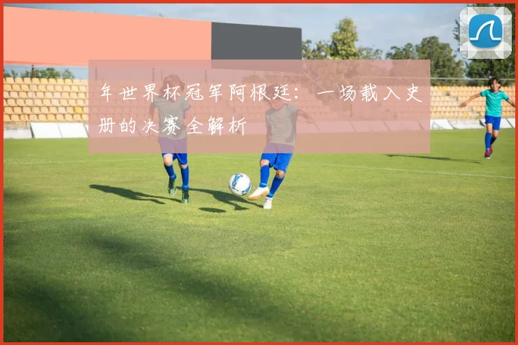 年世界杯冠军阿根廷:一场载入史册的决赛全解析