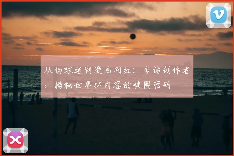 从伪球迷到漫画网红:专访创作者,揭秘世界杯内容的破圈密码