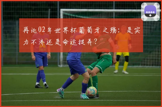 再论02年世界杯葡萄牙之殇:是实力不济还是命运捉弄?