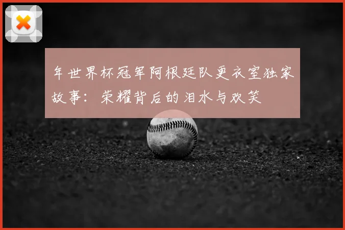 年世界杯冠军阿根廷队更衣室独家故事:荣耀背后的泪水与欢笑