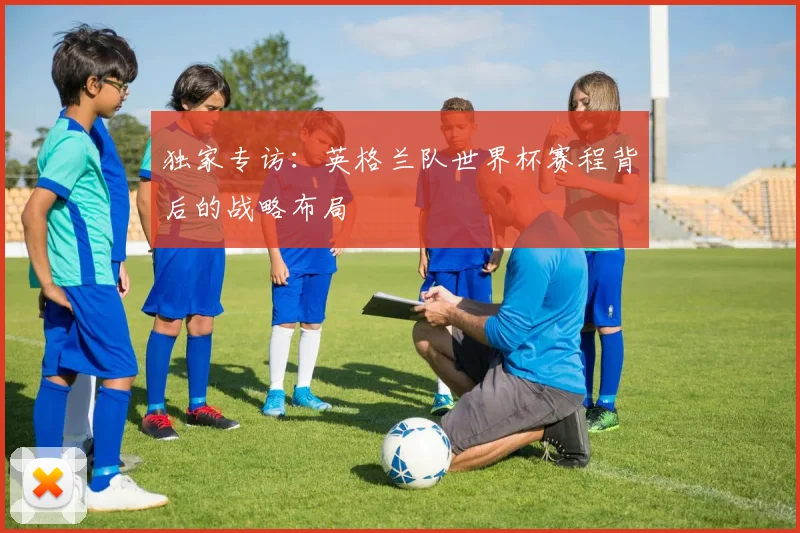独家专访:英格兰队世界杯赛程背后的战略布局