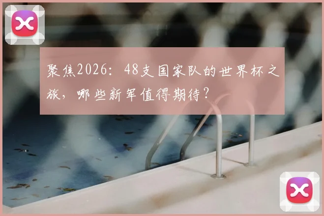 聚焦2026:48支国家队的世界杯之旅,哪些新军值得期待?