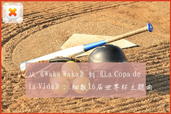 从《Waka Waka》到《La Copa de la Vida》:细数16届世界杯主题曲的演变