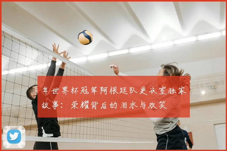 年世界杯冠军阿根廷队更衣室独家故事:荣耀背后的泪水与欢笑