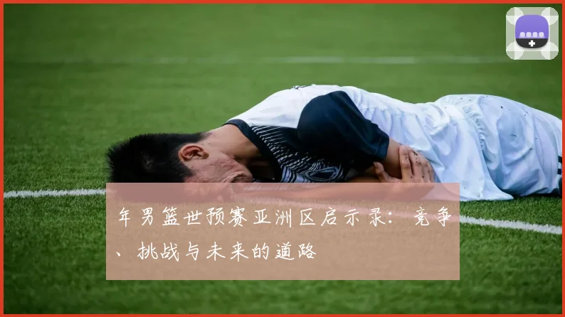 年男篮世预赛亚洲区启示录:竞争、挑战与未来的道路