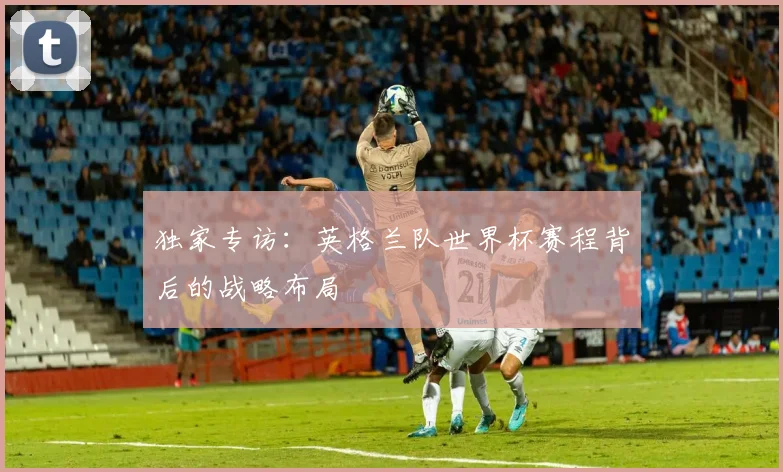 独家专访:英格兰队世界杯赛程背后的战略布局