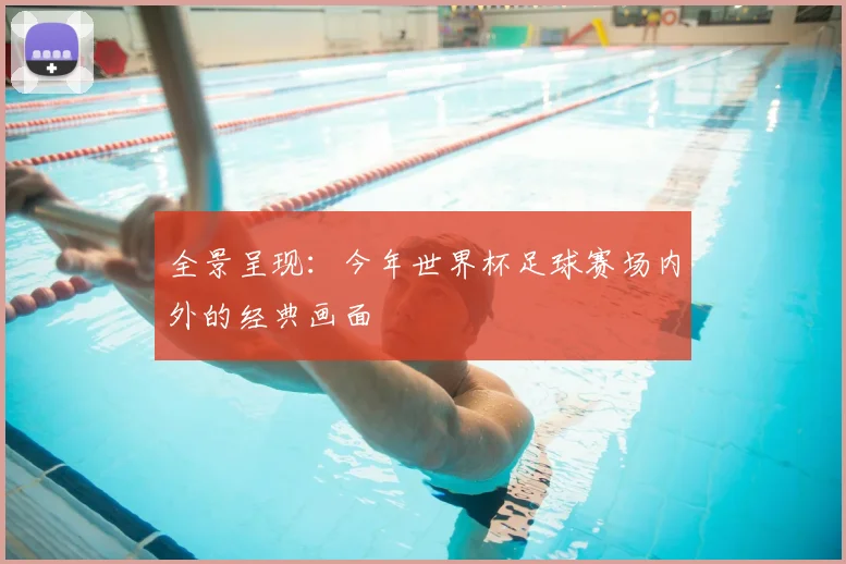 全景呈现:今年世界杯足球赛场内外的经典画面