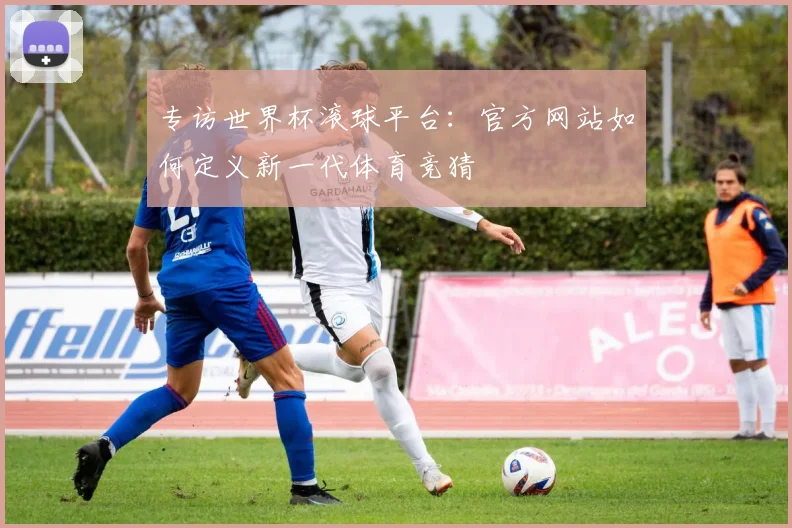 专访世界杯滚球平台：官方网站如何定义新一代体育竞猜