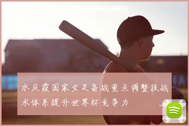 水庆霞国家女足备战重点调整技战术体系提升世界杯竞争力