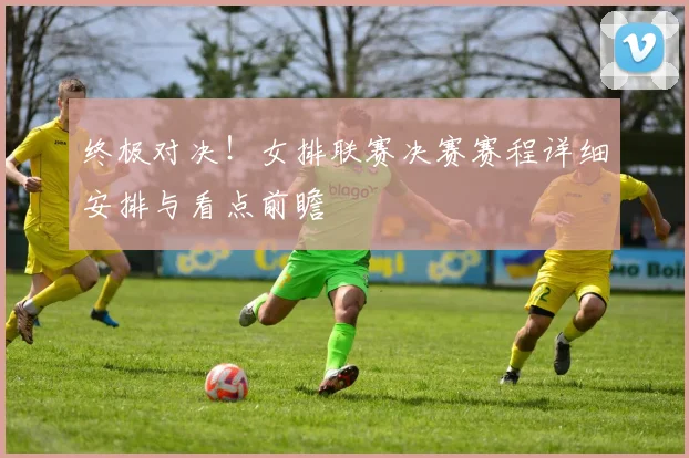 终极对决！女排联赛决赛赛程详细安排与看点前瞻