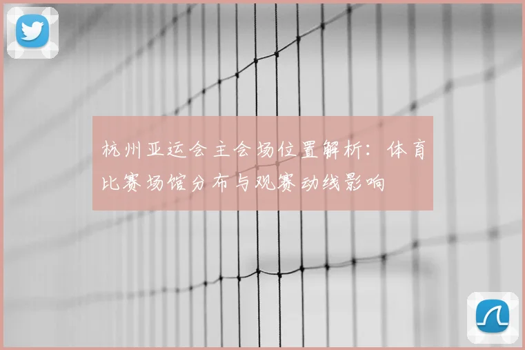 杭州亚运会主会场位置解析：体育比赛场馆分布与观赛动线影响